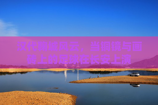汉代鞠城风云,当铜镜与画砖上的足球在长安上演