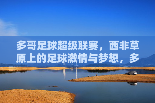 多哥足球超级联赛,西非草原上的足球激情与梦想,多哥足球超级联赛,西非草原上的激情与梦想