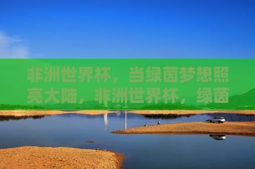 非洲世界杯,当绿茵梦想照亮大陆,非洲世界杯,绿茵梦想照亮大陆