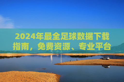 2024年最全足球数据下载指南,免费资源、专业平台与实用技巧,2024年最全足球数据下载指南,免费资源、专业平台与实用技巧