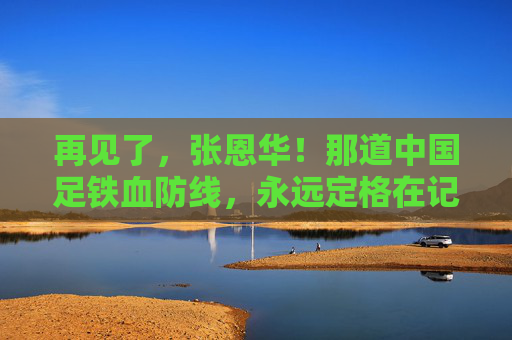 再见了,张恩华!那道中国足铁血防线,永远定格在记忆里,张恩华,中国足铁血防线的永恒记忆