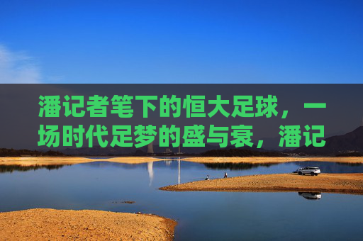 潘记者笔下的恒大足球，一场时代足梦的盛与衰，潘记者笔下的恒大足球，时代足梦的盛与衰