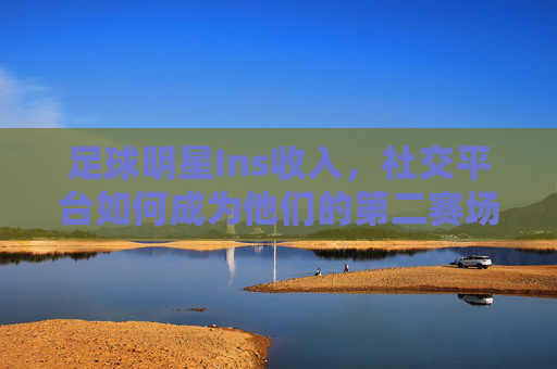 足球明星Ins收入,社交平台如何成为他们的第二赛场?社交平台成足球明星第二赛场,Ins收入的赛场新生态