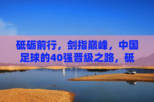 砥砺前行,剑指巅峰,中国足球的40强晋级之路,砥砺前行剑指巅峰,中国足球40强晋级之路