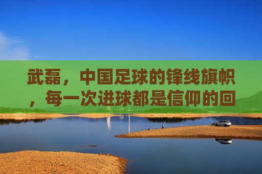 武磊,中国足球的锋线旗帜,每一次进球都是信仰的回响,武磊,中国足球锋线的信仰回响