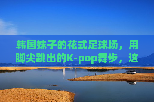 韩国妹子的花式足球场,用脚尖跳出的K-pop舞步,这谁顶得住啊!