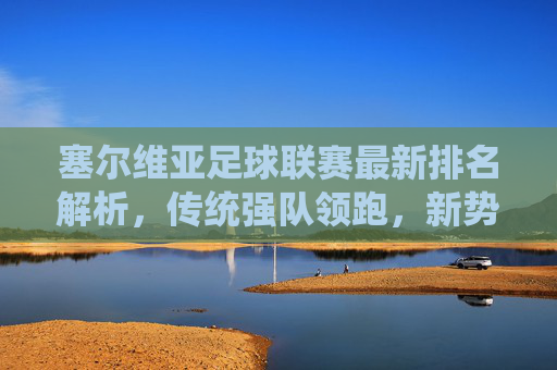 塞尔维亚足球联赛最新排名解析,传统强队领跑,新势力暗流涌动,塞尔维亚联赛最新排名,传统强队领跑,新势力暗流涌动