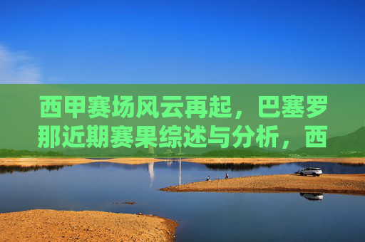 西甲赛场风云再起，巴塞罗那近期赛果综述与分析，西甲赛场风云再起，巴塞罗那近期赛果综述与分析
