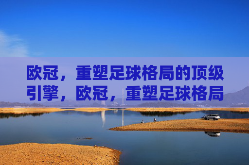 欧冠，重塑足球格局的顶级引擎，欧冠，重塑足球格局的顶级引擎