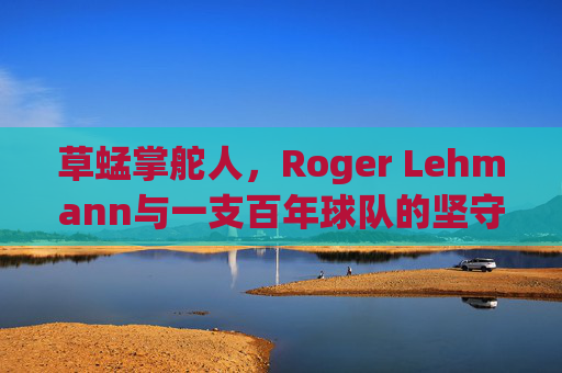 草蜢掌舵人,Roger Lehmann与一支百年球队的坚守与重生,草蜢掌舵人Roger Lehmann,百年球队的坚守与重生