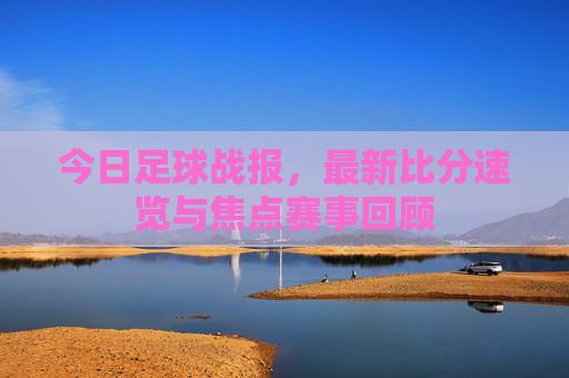 今日足球战报,最新比分速览与焦点赛事回顾