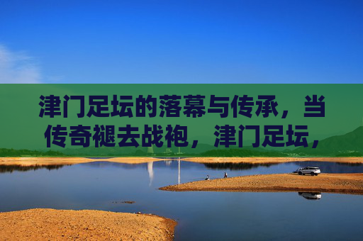 津门足坛的落幕与传承，当传奇褪去战袍，津门足坛，传奇褪去战袍，传承永不落幕