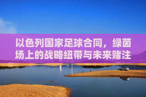 以色列国家足球合同,绿茵场上的战略纽带与未来赌注,以色列国家足球合同,绿茵场上的战略纽带与未来赌注