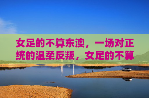 女足的不算东澳,一场对正统的温柔反叛,女足的不算东澳,对正统的温柔反叛