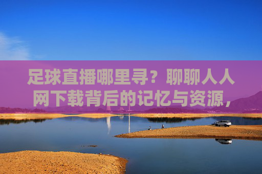 足球直播哪里寻?聊聊人人网下载背后的记忆与资源,足球直播寻踪,人人网里的记忆与资源