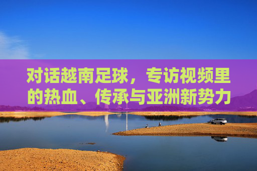 对话越南足球,专访视频里的热血、传承与亚洲新势力