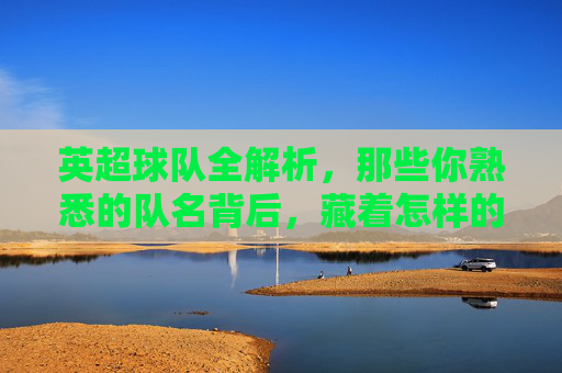 英超球队全解析，那些你熟悉的队名背后，藏着怎样的故事？英超队名背后的故事