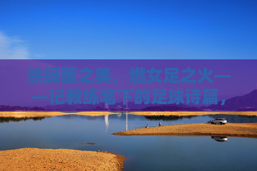涂绿茵之美,燃女足之火——记教练笔下的足球诗篇,女足绿茵诗,教练笔下章