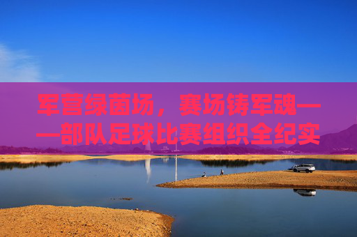 军营绿茵场，赛场铸军魂——部队足球比赛组织全纪实，赛场铸军魂，军营足球比赛组织纪实