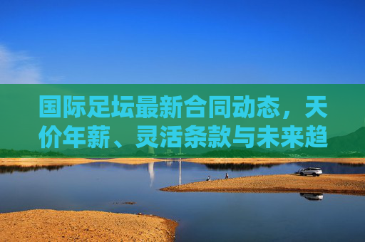 国际足坛最新合同动态,天价年薪、灵活条款与未来趋势解析,国际足坛合同动态,天价年薪、灵活条款与未来趋势解析