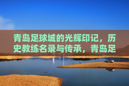 青岛足球城的光辉印记,历史教练名录与传承,青岛足球城的光辉印记,历史教练名录与传承