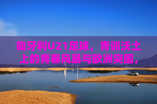 匈牙利U21足球,青训沃土上的青春风暴与欧洲突围,青训沃土育青春风暴,匈牙利U21欧洲突围