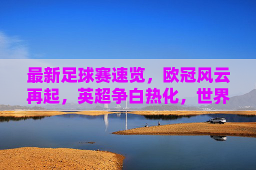 最新足球赛速览,欧冠风云再起,英超争白热化,世界杯预选赛悬念升级,足球赛场风云,欧冠再起、英超激战、世预赛悬念升级