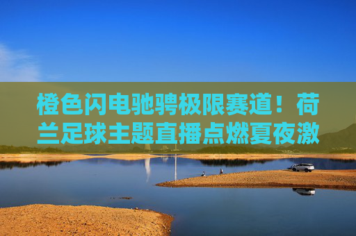 橙色闪电驰骋极限赛道！荷兰足球主题直播点燃夏夜激情，橙色闪电驰骋极限赛道！荷兰足球点燃夏夜激情