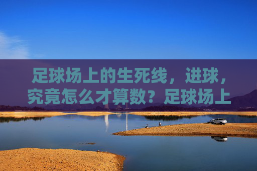足球场上的生死线,进球,究竟怎么才算数?足球场上的生死线,进球究竟怎么才算数?
