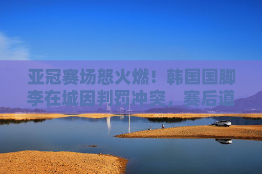 亚冠赛场怒火燃!韩国国脚李在城因判罚冲突,赛后道歉背后是压力还是失控?李在城亚冠判罚冲突后道歉,压力还是失控?