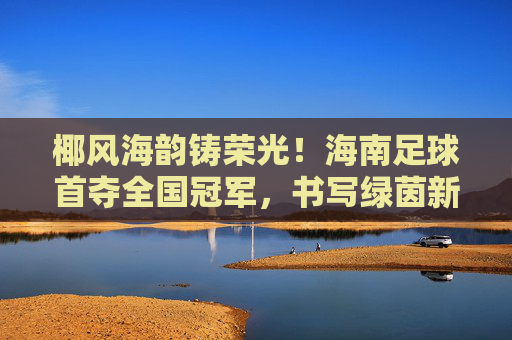 椰风海韵铸荣光!海南足球首夺全国冠军,书写绿茵新篇,椰风海韵铸荣光!海南足球首夺全国冠军