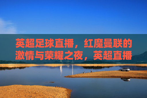 英超足球直播,红魔曼联的激情与荣耀之夜,英超直播,红魔曼联激情与荣耀之夜