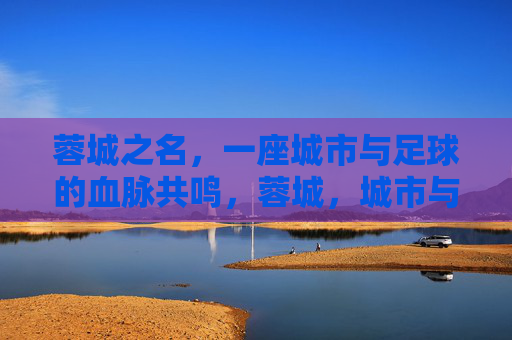 蓉城之名，一座城市与足球的血脉共鸣，蓉城，城市与足球的血脉共鸣