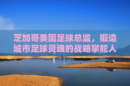芝加哥美国足球总监,锻造城市足球灵魂的战略掌舵人,芝加哥足球总监,锻造城市足球灵魂的战略掌舵人