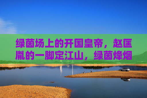 绿茵场上的开国皇帝,赵匡胤的一脚定江山,绿茵烽烟,赵匡胤一脚定江山