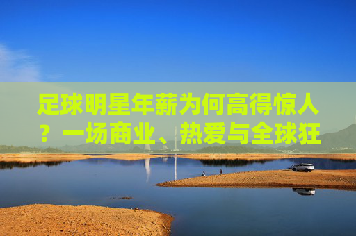 足球明星年薪为何高得惊人?一场商业、热爱与全球狂欢的共谋,足球明星高薪,商业、热爱与全球狂欢的共谋