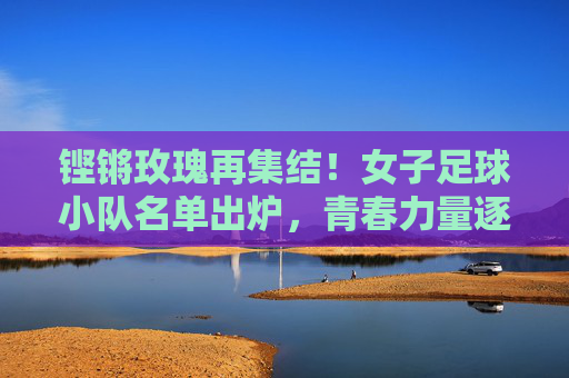 铿锵玫瑰再集结!女子足球小队名单出炉,青春力量逐梦绿茵,铿锵玫瑰再集结!女子足球小队名单出炉,青春力量逐梦绿茵