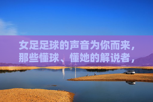 女足足球的声音为你而来，那些懂球、懂她的解说者，女足之声，懂球懂她的解说为你而来