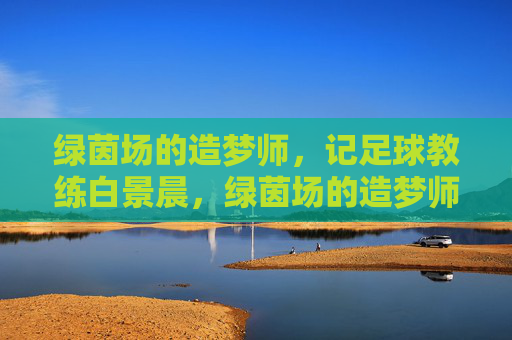 绿茵场的造梦师，记足球教练白景晨，绿茵场的造梦师——记足球教练白景晨