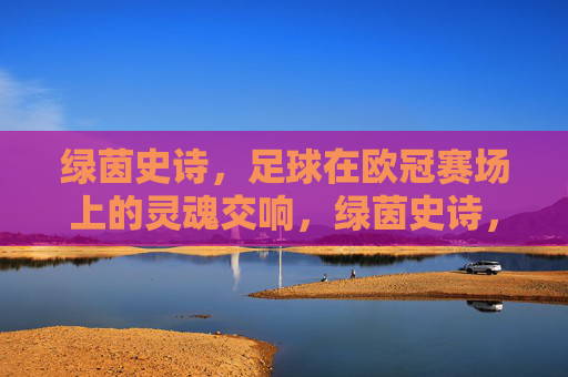 绿茵史诗,足球在欧冠赛场上的灵魂交响,绿茵史诗,欧冠灵魂交响