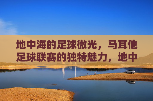地中海的足球微光,马耳他足球联赛的独特魅力,地中海的足球微光,马耳他联赛的独特魅力