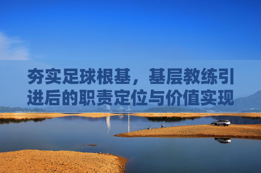 夯实足球根基,基层教练引进后的职责定位与价值实现,夯实足球根基,基层教练的职责定位与价值实现