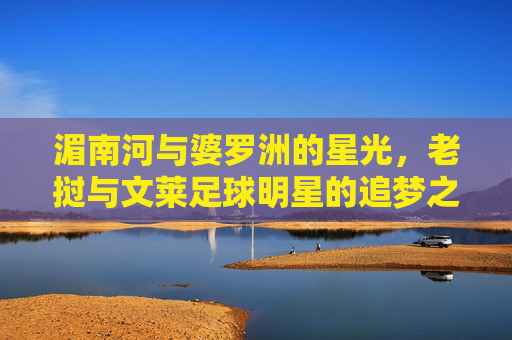 湄南河与婆罗洲的星光,老挝与文莱足球明星的追梦之路,湄南河与婆罗洲星光,老挝文莱足球明星的追梦之路