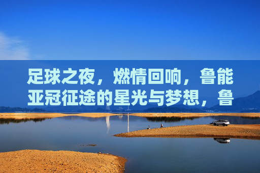 足球之夜,燃情回响,鲁能亚冠征途的星光与梦想,鲁能亚冠征途,星光与梦想的燃情回响