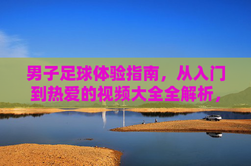 男子足球体验指南，从入门到热爱的视频大全全解析，男子足球体验指南，从入门到热爱的视频全解析