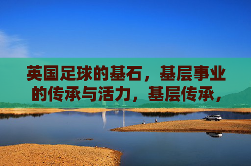 英国足球的基石，基层事业的传承与活力，基层传承，英国足球的活力基石