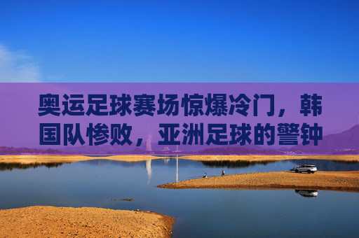 奥运足球赛场惊爆冷门,韩国队惨败,亚洲足球的警钟?奥运足球惊爆冷门,韩国惨败为亚洲足球敲响警钟