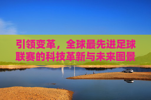 引领变革,全球最先进足球联赛的科技革新与未来图景,全球顶级足球联赛,科技革新与未来图景