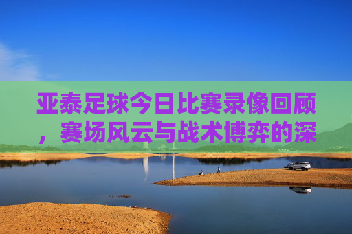 亚泰足球今日比赛录像回顾，赛场风云与战术博弈的深度解析，亚泰今日比赛录像回顾，赛场风云与战术博弈深度解析
