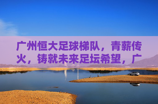 广州恒大足球梯队,青薪传火,铸就未来足坛希望,广州恒大梯队青薪传火,点燃足坛未来希望
